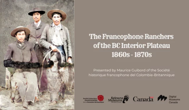 Presented by Maurice Guibord, Société historique francophone de la Colombie-Britannique

In 2019, the SHFCB received a grant from Digital Museums Canada to launch onsite research in the Cariboo and the Okanagan on the history of Francophones who launched ranches in those regions in the 1860s-70s, to hold oral history interviews with the descendants of these families, and to create from the results a bilingual digital exhibition available on the website of DMC, in both official languages. 

The eight families that became the focus of the digital exhibition and this conference are, in alphabetical order: Boucherie, Guichon, Isnardy, Lequime, Minnaberriet, Patenaude, Pigeon, and Versepuech / Gaspard. They were not the only Francophones to have established ranches in the B.C. interior, but they stood out in the research, both in their historical presence during those decades but also in the contributions of their descendants in a wide array of fields. 

The history of these ranches, it must be stressed, is a history of colonization, of the establishment of businesses and industries, then of villages and towns, on lands appropriated from First Nations. Still, you will see how the Indigenous members of these families found their respective places, then as well as more recently, during their historical journeys. It is indeed from these families that we have been directed to disseminate the facts unearthed during this project. 

Do not miss this presentation, which includes new and sometimes staggering facts that came to light during the project, where members of mixed ancestry triumphed over a succession of difficult paths.

$15 

September 11 - 6-7pm | Okanagan Heritage Museum

Visit the link in our profile for tickets.
.
.
.
#Francophone #FrenchCulture #Indigenous #History #KelownaMuseums #ExploreKelowna #KelownaCulture